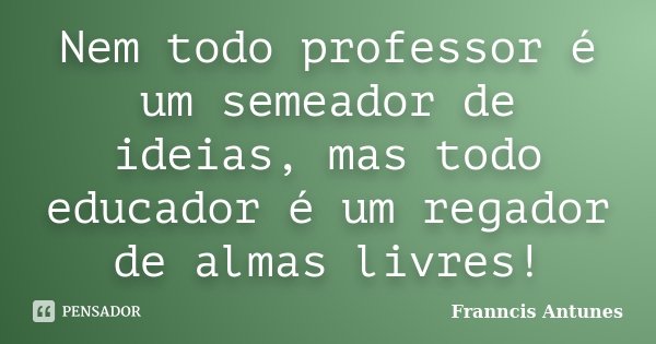 Nem todo professor é um semeador de ideias, mas todo educador é um regador de almas livres!... Frase de Franncis Antunes.