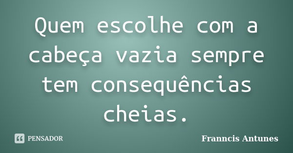 Quem escolhe com a cabeça vazia sempre tem consequências cheias.... Frase de Franncis Antunes.