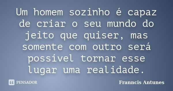 Um homem sozinho é capaz de criar o seu mundo do jeito que quiser, mas somente com outro será possível tornar esse lugar uma realidade.... Frase de Franncis Antunes.