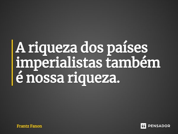 ⁠A riqueza dos países imperialistas também é nossa riqueza.... Frase de Frantz Fanon.