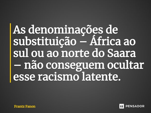 As denominações de substituição – África ao sul ou ao norte do Saara – não conseguem ocultar esse racismo latente.... Frase de Frantz Fanon.