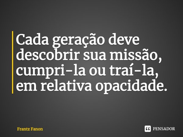 ⁠Cada geração deve descobrir sua missão, cumpri-la ou traí-la, em relativa opacidade.... Frase de Frantz Fanon.