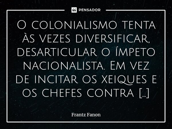 O colonialismo tenta às vezes diversificar, desarticular o ímpeto nacionalista. Em vez de incitar os xeiques e os chefes contra os “revolucionários” das cidades... Frase de Frantz Fanon.