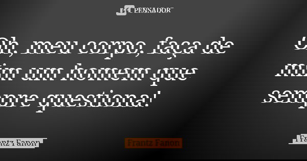 Oh, meu corpo, faça de mim um homem que sempre questiona!... Frase de Frantz Fanon.