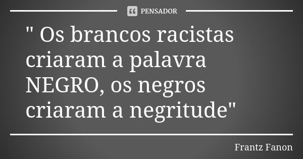 " Os brancos racistas criaram a palavra NEGRO, os negros criaram a negritude"... Frase de frantz fanon.