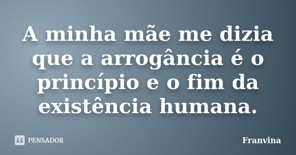 A minha mãe me dizia que a arrogância é o princípio e o fim da existência humana.... Frase de Franvina.