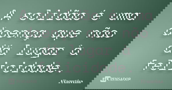 A solidão é uma doença que não dá lugar à felicidade.... Frase de Franvina.