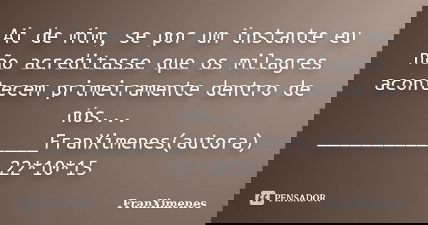 Ai de mim, se por um instante eu não acreditasse que os milagres acontecem primeiramente dentro de nós... ______________FranXimenes(autora) 22*10*15... Frase de FranXimenes.