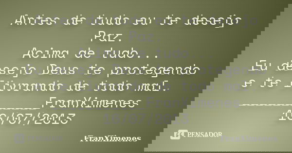 Antes de tudo eu te desejo Paz. Acima de tudo... Eu desejo Deus te protegendo e te livrando de todo mal. ___________FranXimenes 16/07/2013... Frase de FranXimenes.