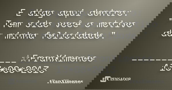 E digo aqui dentro: " Tem sido você o motivo da minha felicidade." __________☆FranXimenes 13*08*2013... Frase de FranXimenes.