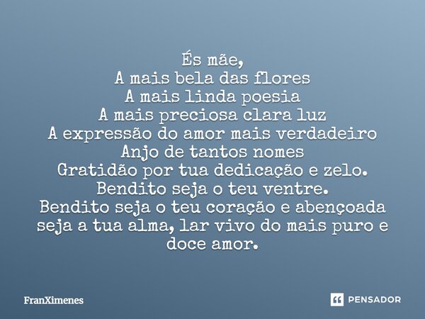 És mãe, A mais bela das flores A mais linda poesia A mais preciosa clara luz A expressão do amor mais verdadeiro Anjo de tantos nomes Gratidão por tua dedicação... Frase de FranXimenes.