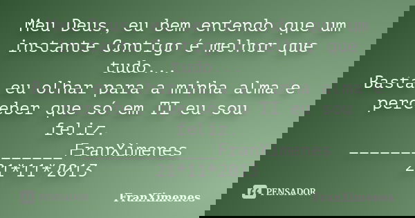 Meu Deus, eu bem entendo que um instante Contigo é melhor que tudo... Basta eu olhar para a minha alma e perceber que só em TI eu sou feliz. _____________FranXi... Frase de FranXimenes.