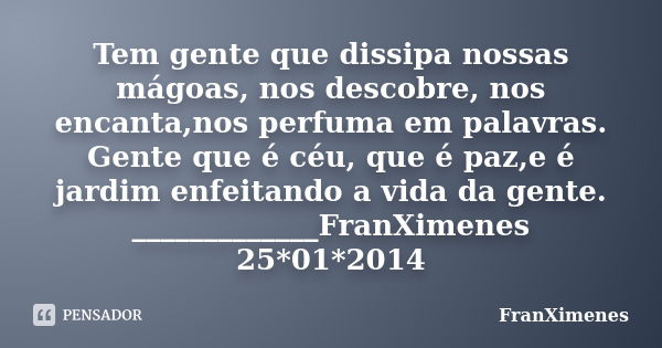 Tem gente que dissipa nossas mágoas, nos descobre, nos encanta,nos perfuma em palavras. Gente que é céu, que é paz,e é jardim enfeitando a vida da gente. ______... Frase de FranXimenes.