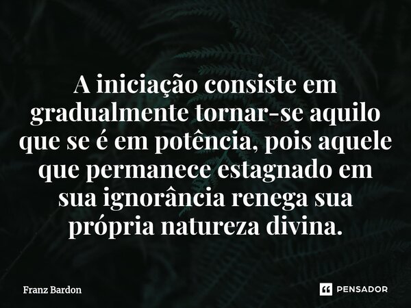 A iniciação consiste em gradualmente tornar-se aquilo que se é em potência, pois aquele que permanece estagnado em sua ignorância renega sua própria natureza di... Frase de Franz Bardon.