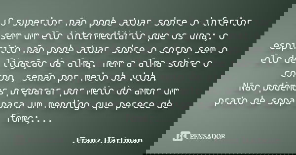 O superior não pode atuar sobre o inferior sem um elo intermediário que os una; o espirito não pode atuar sobre o corpo sem o elo de ligação da alma, nem a alma... Frase de Franz Hartman.