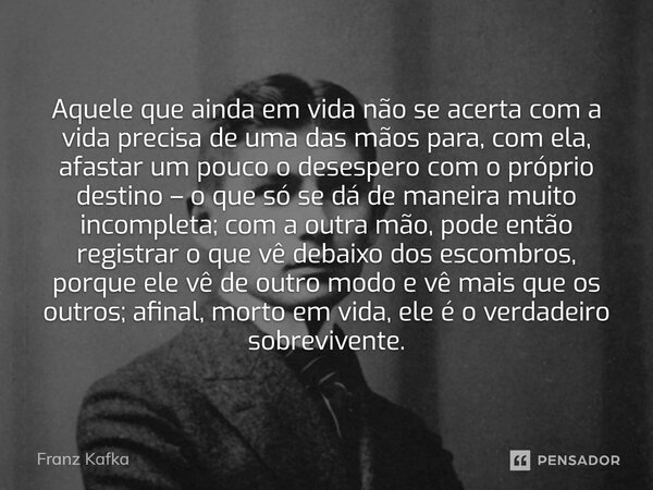 ⁠Aquele que ainda em vida não se acerta com a vida precisa de uma das mãos para, com ela, afastar um pouco o desespero com o próprio destino – o que só se dá de... Frase de Franz Kafka.