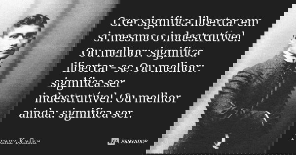 Crer significa libertar em si mesmo o indestrutível. Ou melhor: significa libertar-se. Ou melhor: significa ser indestrutível. Ou melhor ainda: significa ser.... Frase de Franz Kafka.