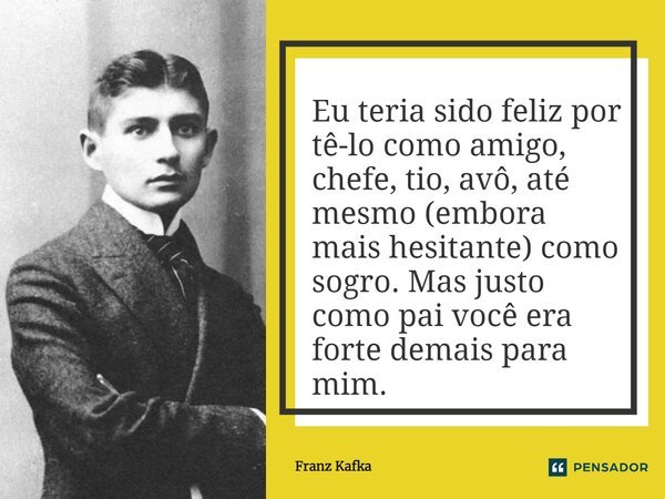 Eu teria sido feliz por tê-lo como amigo, chefe, tio, avô, até mesmo (embora mais hesitante) como sogro. Mas justo como pai você era forte demais para mim.... Frase de Franz Kafka.