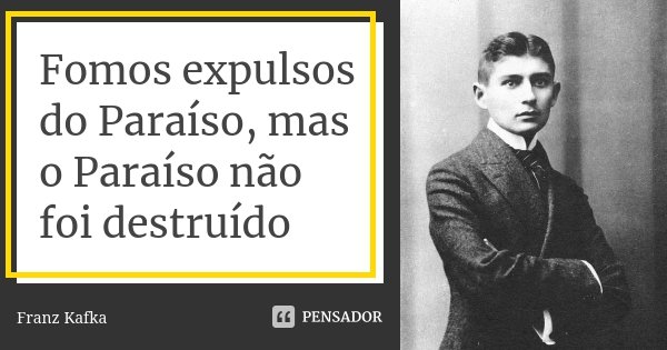 Fomos expulsos do Paraíso, mas o Paraíso não foi destruído... Frase de Franz Kafka.