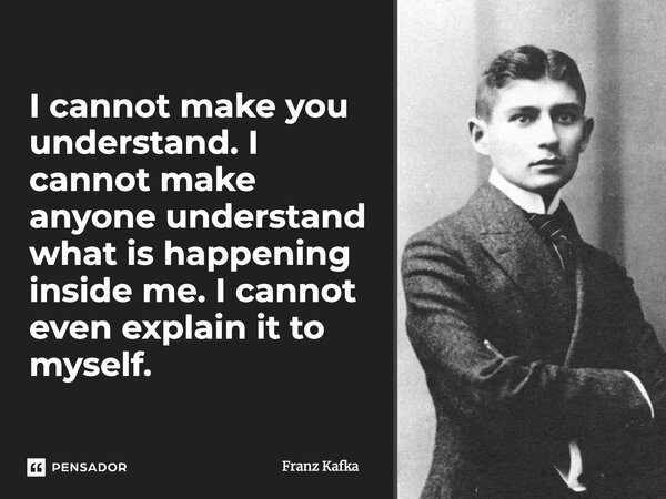 I cannot make you understand. I cannot make anyone understand what is happening inside me. I cannot even explain it to myself.... Frase de Franz Kafka.