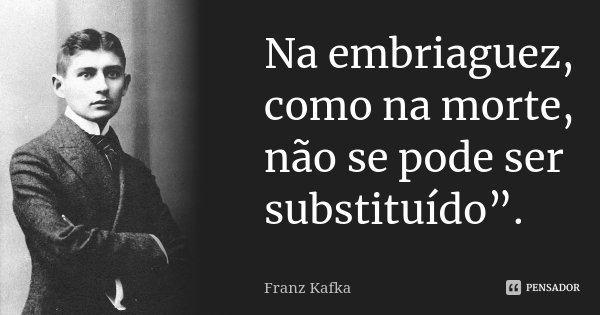 Na embriaguez, como na morte, não se pode ser substituído”.... Frase de Franz Kafka.