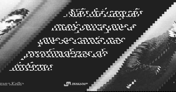 Não há canção mais pura que a que se canta nas profundezas do inferno.... Frase de Franz Kafka.
