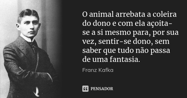 O animal arrebata a coleira do dono e com ela açoita-se a si mesmo para, por sua vez, sentir-se dono, sem saber que tudo não passa de uma fantasia.... Frase de Franz Kafka.
