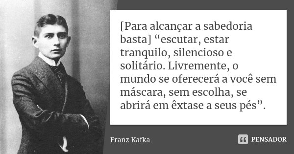 [Para alcançar a sabedoria basta] “escutar, estar tranquilo, silencioso e solitário. Livremente, o mundo se oferecerá a você sem máscara, sem escolha, se abrirá... Frase de Franz Kafka.