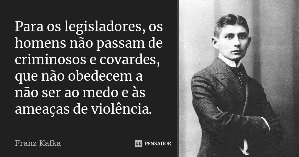 Para os legisladores, os homens não passam de criminosos e covardes, que não obedecem a não ser ao medo e às ameaças de violência.... Frase de Franz Kafka.