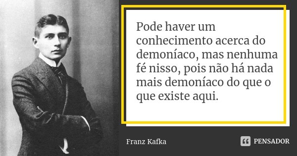Pode haver um conhecimento acerca do demoníaco, mas nenhuma fé nisso, pois não há nada mais demoníaco do que o que existe aqui.... Frase de Franz Kafka.
