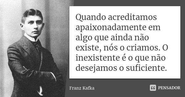 Quando acreditamos apaixonadamente em algo que ainda não existe, nós o criamos. O inexistente é o que não desejamos o suficiente.... Frase de Franz Kafka.