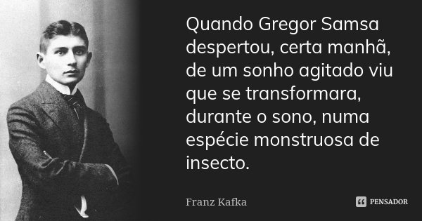 Quando Gregor Samsa despertou, certa manhã, de um sonho agitado viu que se transformara, durante o sono, numa espécie monstruosa de insecto.... Frase de Franz Kafka.