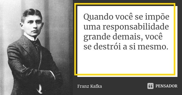 Quando você se impõe uma responsabilidade grande demais, você se destrói a si mesmo.... Frase de Franz Kafka.