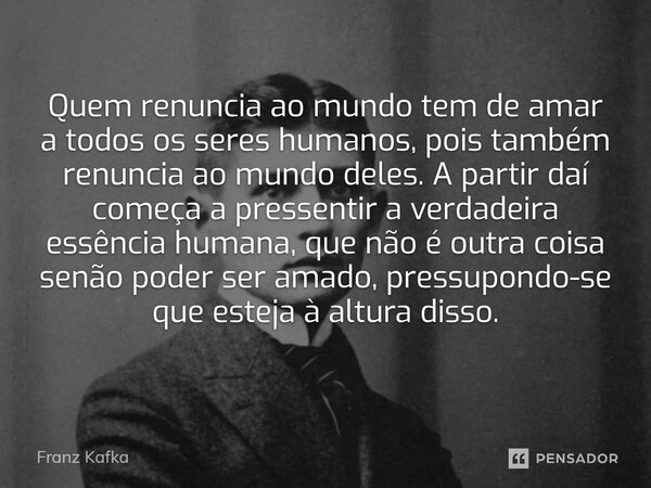 ⁠Quem renuncia ao mundo tem de amar a todos os seres humanos, pois também renuncia ao mundo deles. A partir daí começa a pressentir a verdadeira essência humana... Frase de Franz Kafka.