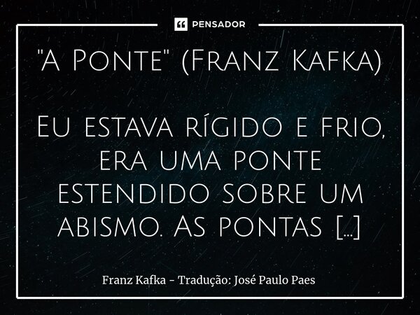 "A Ponte" (Franz Kafka) Eu estava rígido e frio, era uma ponte estendido sobre um abismo. As pontas dos pés cravadas deste lado, do outro as mãos, eu ... Frase de Franz Kafka - Tradução: José Paulo Paes.