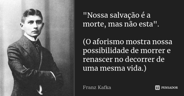"Nossa salvação é a morte, mas não esta". (O aforismo mostra nossa possibilidade de morrer e renascer no decorrer de uma mesma vida.)... Frase de Franz Kafka.