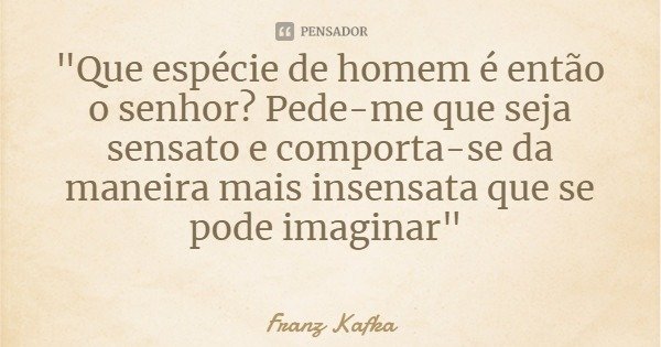 "Que espécie de homem é então o senhor? Pede-me que seja sensato e comporta-se da maneira mais insensata que se pode imaginar"... Frase de Franz Kafka.