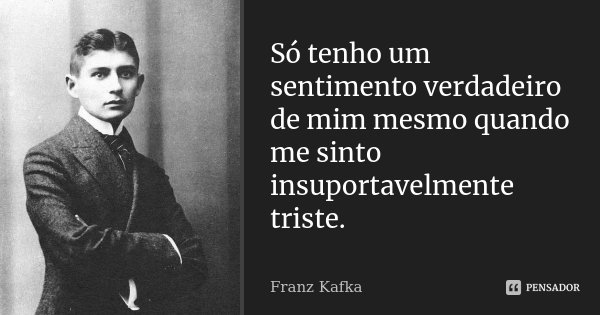 Só tenho um sentimento verdadeiro de mim mesmo quando me sinto insuportavelmente triste.... Frase de Franz Kafka.
