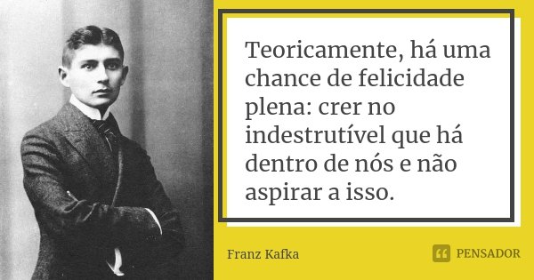 Teoricamente, há uma chance de felicidade plena: crer no indestrutível que há dentro de nós e não aspirar a isso.... Frase de Franz Kafka.