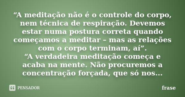 “A meditação não é o controle do corpo, nem técnica de respiração. Devemos estar numa postura correta quando começamos a meditar – mas as relações com o corpo t... Frase de Frase.