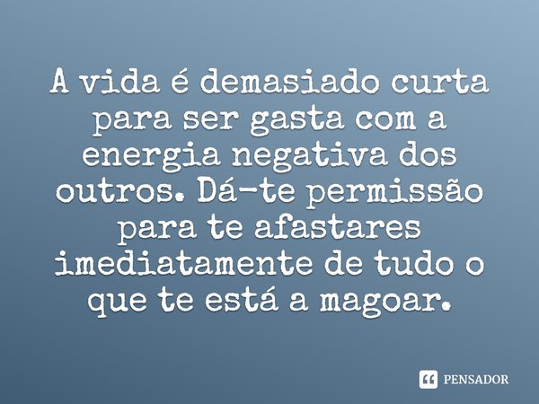 A vida é demasiado curta para ser gasta com a energia negativa dos outros. Dá-te permissão para te afastares imediatamente de tudo o que te está a magoar.