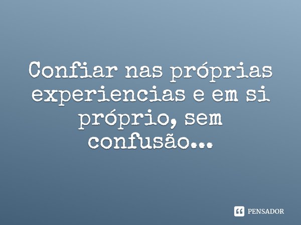 Confiar nas próprias experiências e em si próprio, sem confusão...