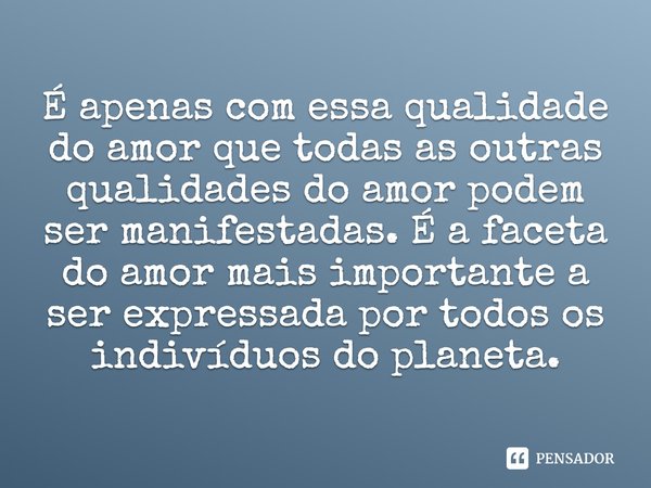 É apenas com essa qualidade do amor que todas as outras qualidades do amor podem ser manifestadas. É a faceta do amor mais importante a ser expressada por todos