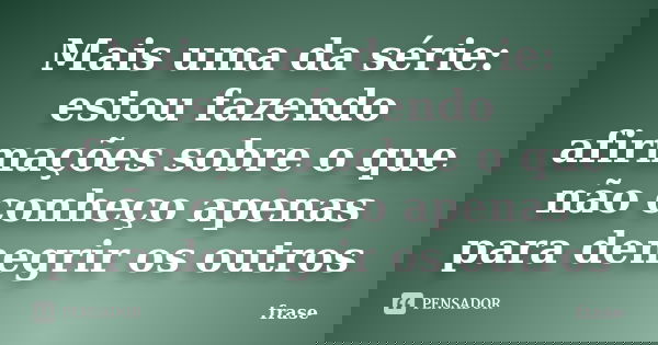 Mais uma da série: estou fazendo afirmações sobre o que não conheço apenas para denegrir os outros... Frase de Frase.