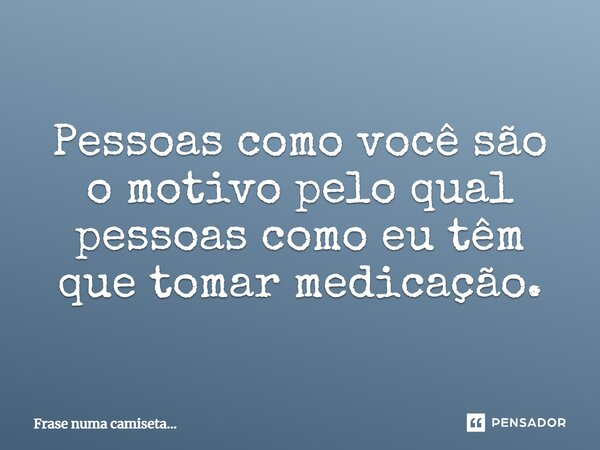 Pessoas como você são o motivo pelo qual pessoas como eu têm que tomar medicação.⁠... Frase de Frase numa camiseta....