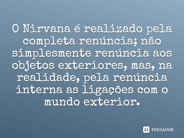 O Nirvana é realizado pela completa renúncia; não simplesmente renúncia aos objetos exteriores, mas, na realidade, pela renúncia interna as ligações com o mundo