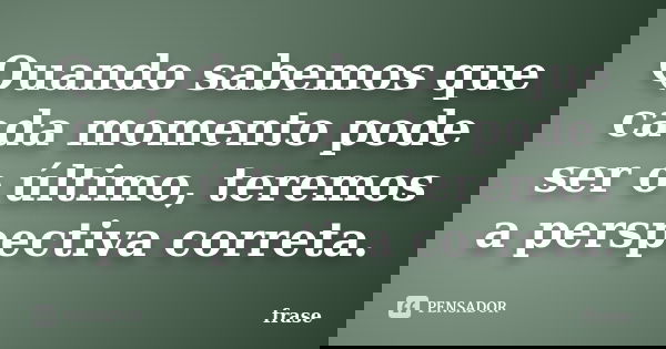 Quando sabemos que cada momento pode ser o último, teremos a perspectiva correta.... Frase de Frase.