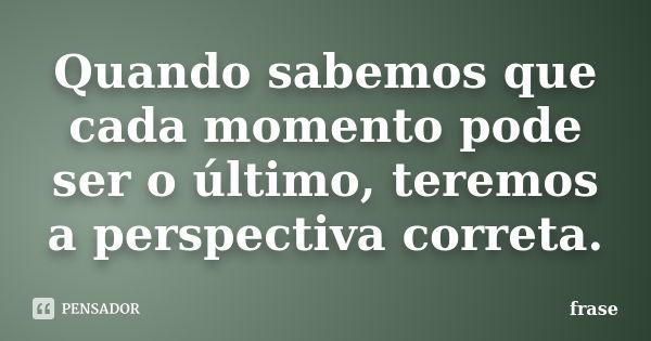 Quando sabemos que cada momento pode ser o último, teremos a perspectiva correta.... Frase de Frase.