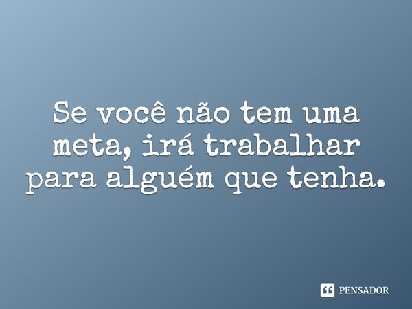 Se você não tem uma meta, irá trabalhar para alguém que tenha.