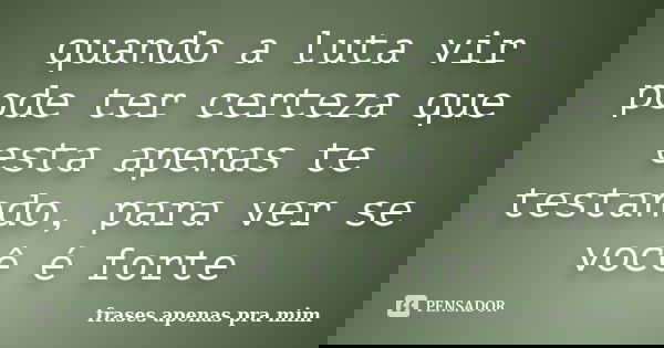 quando a luta vir pode ter certeza que esta apenas te testando, para ver se você é forte... Frase de frases apenas pra mim.